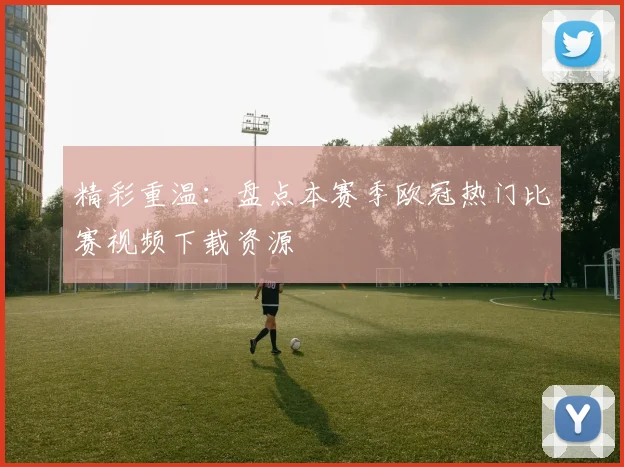 精彩重温：盘点本赛季欧冠热门比赛视频下载资源