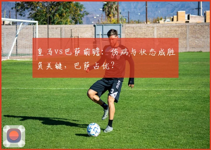 皇马vs巴萨前瞻：伤病与状态成胜负关键，巴萨占优？