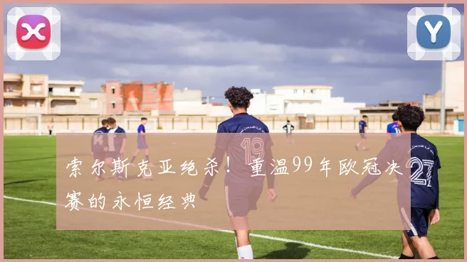 索尔斯克亚绝杀！重温99年欧冠决赛的永恒经典