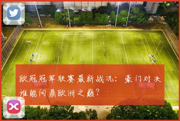 欧冠冠军联赛最新战况：豪门对决谁能问鼎欧洲之巅？