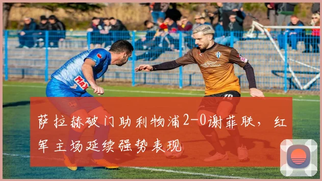 萨拉赫破门助利物浦2-0谢菲联，红军主场延续强势表现