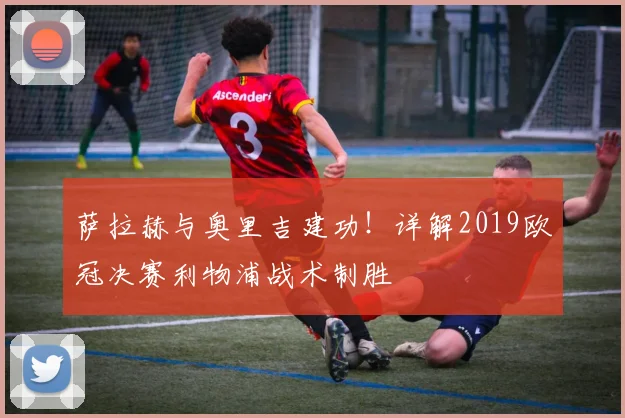 萨拉赫与奥里吉建功！详解2019欧冠决赛利物浦战术制胜