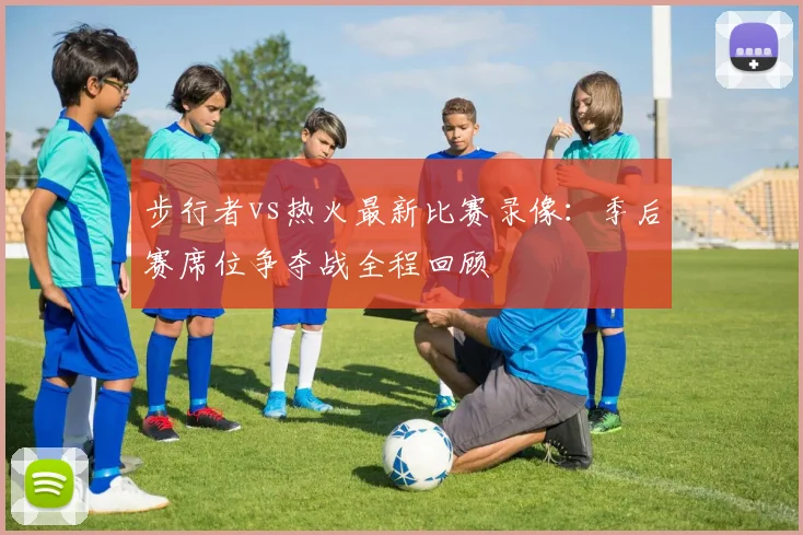 步行者vs热火最新比赛录像：季后赛席位争夺战全程回顾