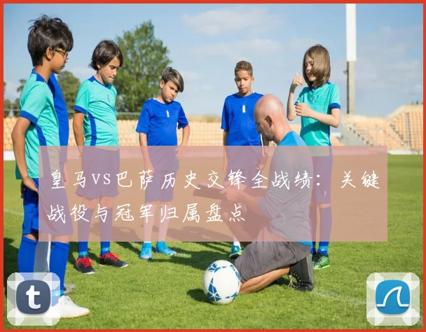 皇马vs巴萨历史交锋全战绩：关键战役与冠军归属盘点