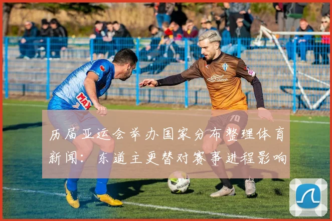 历届亚运会举办国家分布整理体育新闻：东道主更替对赛事进程影响分析