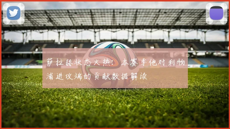 萨拉赫状态火热：本赛季他对利物浦进攻端的贡献数据解读