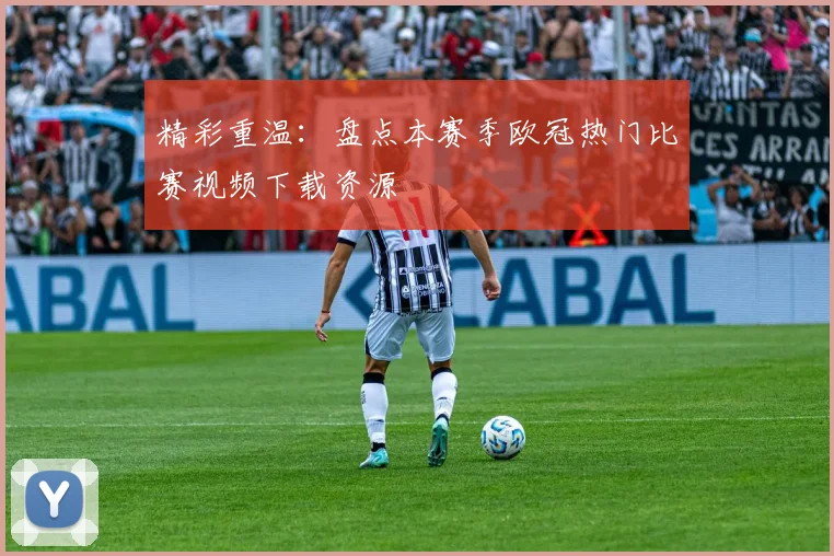 精彩重温：盘点本赛季欧冠热门比赛视频下载资源