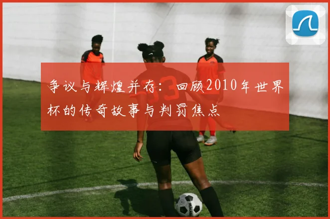 争议与辉煌并存：回顾2010年世界杯的传奇故事与判罚焦点