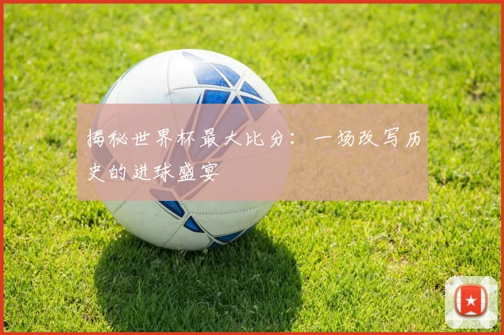 揭秘世界杯最大比分：一场改写历史的进球盛宴