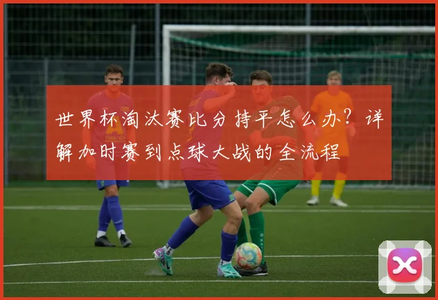 世界杯淘汰赛比分持平怎么办？详解加时赛到点球大战的全流程