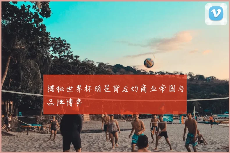 揭秘世界杯明星背后的商业帝国与品牌博弈