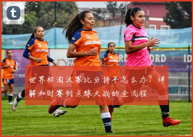世界杯淘汰赛比分持平怎么办?详解加时赛到点球大战的全流程