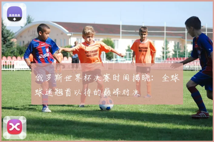 俄罗斯世界杯决赛时间揭晓：全球球迷翘首以待的巅峰对决