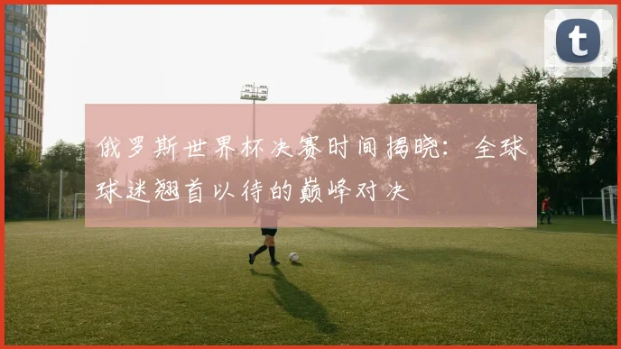 俄罗斯世界杯决赛时间揭晓：全球球迷翘首以待的巅峰对决