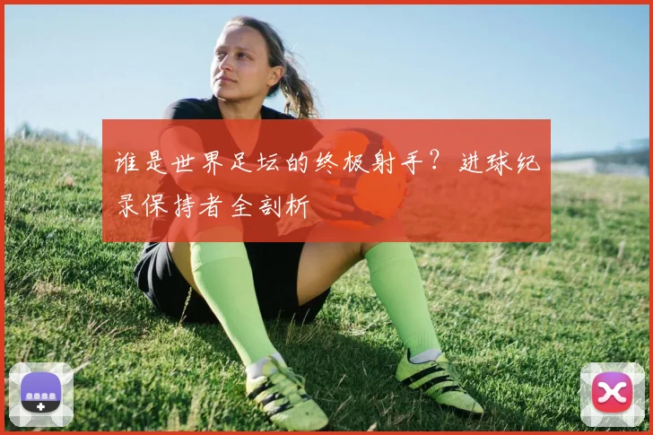 谁是世界足坛的终极射手？进球纪录保持者全剖析